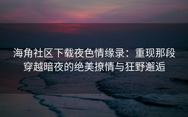 海角社区下载夜色情缘录：重现那段穿越暗夜的绝美撩情与狂野邂逅