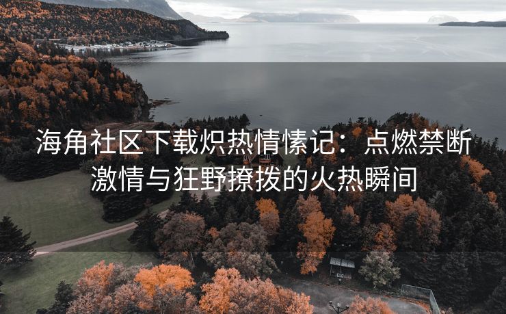 海角社区下载炽热情愫记：点燃禁断激情与狂野撩拨的火热瞬间