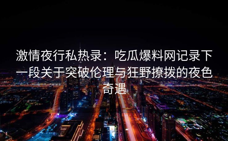 激情夜行私热录：吃瓜爆料网记录下一段关于突破伦理与狂野撩拨的夜色奇遇