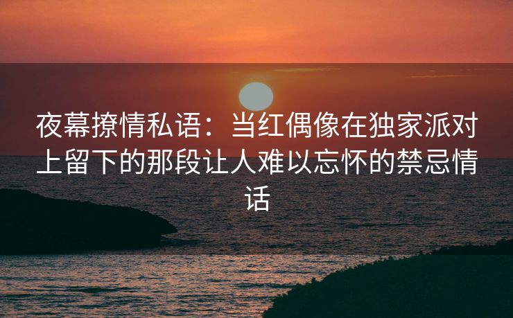 夜幕撩情私语：当红偶像在独家派对上留下的那段让人难以忘怀的禁忌情话