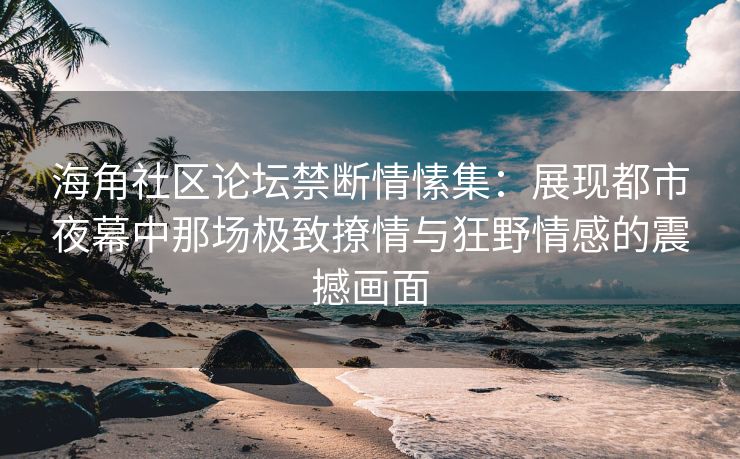 海角社区论坛禁断情愫集：展现都市夜幕中那场极致撩情与狂野情感的震撼画面