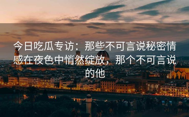 今日吃瓜专访：那些不可言说秘密情感在夜色中悄然绽放，那个不可言说的他