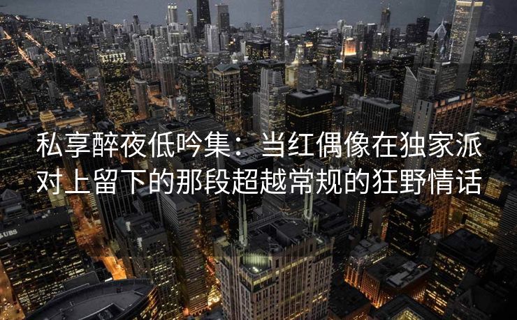 私享醉夜低吟集：当红偶像在独家派对上留下的那段超越常规的狂野情话