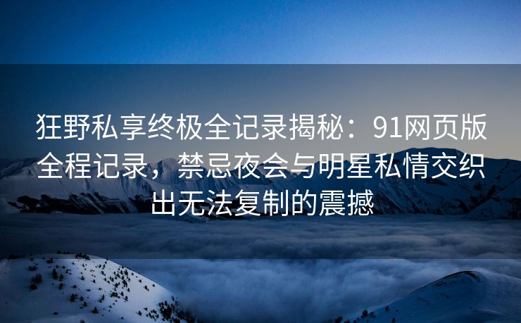 狂野私享终极全记录揭秘：91网页版全程记录，禁忌夜会与明星私情交织出无法复制的震撼