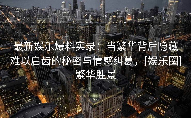 最新娱乐爆料实录：当繁华背后隐藏难以启齿的秘密与情感纠葛，[娱乐圈]繁华胜景