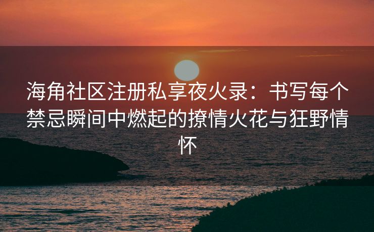 海角社区注册私享夜火录：书写每个禁忌瞬间中燃起的撩情火花与狂野情怀