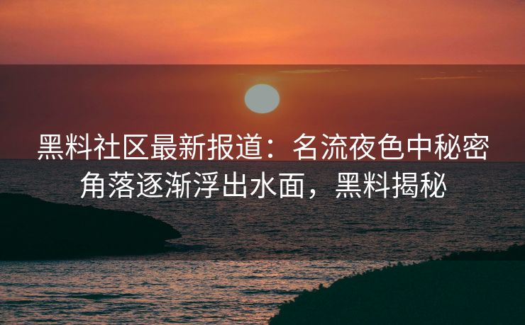 黑料社区最新报道：名流夜色中秘密角落逐渐浮出水面，黑料揭秘