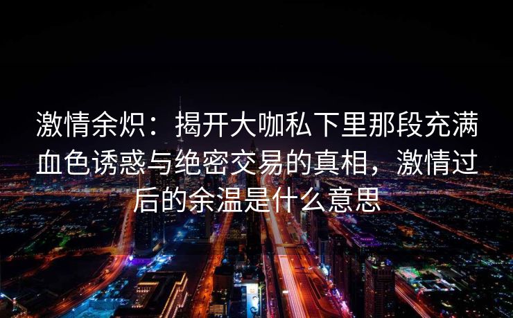 激情余炽：揭开大咖私下里那段充满血色诱惑与绝密交易的真相，激情过后的余温是什么意思