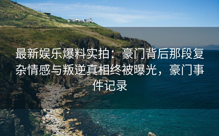 最新娱乐爆料实拍：豪门背后那段复杂情感与叛逆真相终被曝光，豪门事件记录