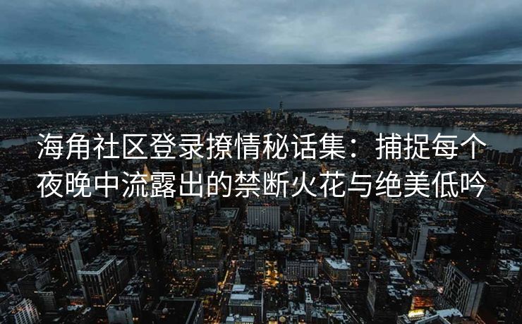 海角社区登录撩情秘话集：捕捉每个夜晚中流露出的禁断火花与绝美低吟