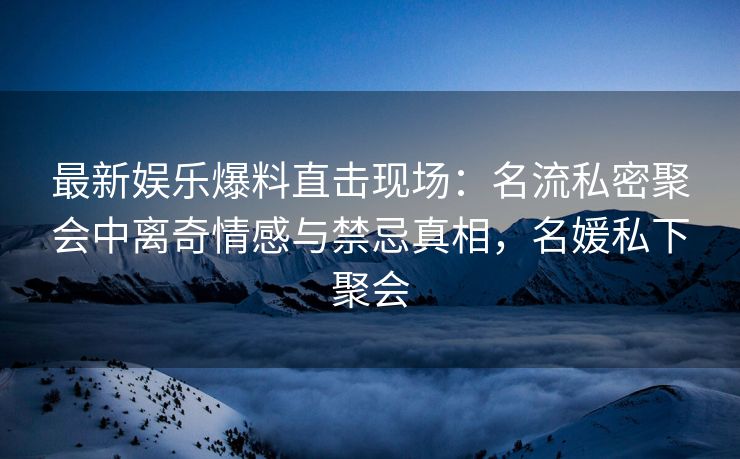 最新娱乐爆料直击现场：名流私密聚会中离奇情感与禁忌真相，名媛私下聚会